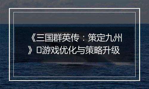 《三国群英传：策定九州》​游戏优化与策略升级