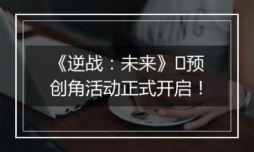 《逆战：未来》​预创角活动正式开启！