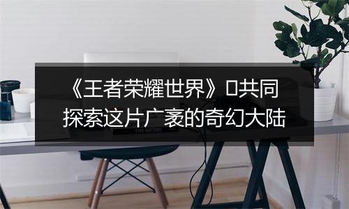 《王者荣耀世界》​共同探索这片广袤的奇幻大陆