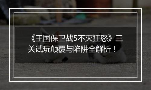 《王国保卫战5不灭狂怒》三关试玩颠覆与陷阱全解析！