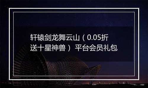 轩辕剑龙舞云山（0.05折送十星神兽） 平台会员礼包