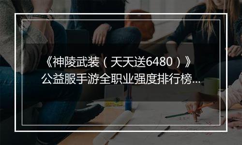 《神陵武装（天天送6480）》公益服手游全职业强度排行榜（当前版本）