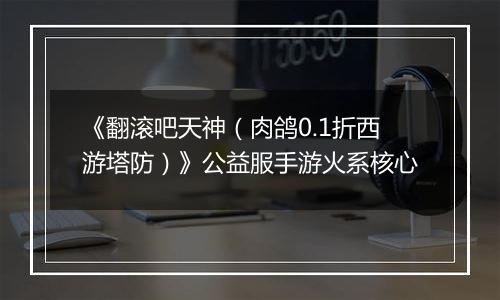 《翻滚吧天神（肉鸽0.1折西游塔防）》公益服手游火系核心