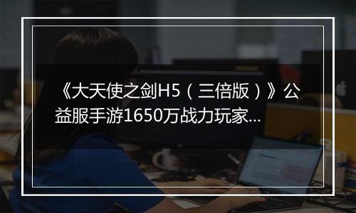 《大天使之剑H5（三倍版）》公益服手游1650万战力玩家的资源分配攻略