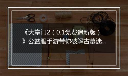 《大掌门2（0.1免费追新版）》公益服手游带你破解古墓迷云 攻略出炉
