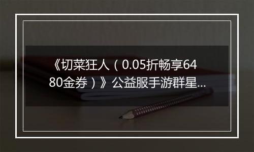 《切菜狂人（0.05折畅享6480金券）》公益服手游群星阵容推荐