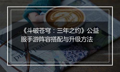 《斗破苍穹：三年之约》公益服手游阵容搭配与升级方法