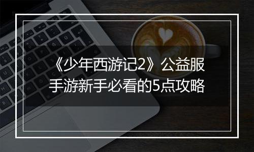《少年西游记2》公益服手游新手必看的5点攻略