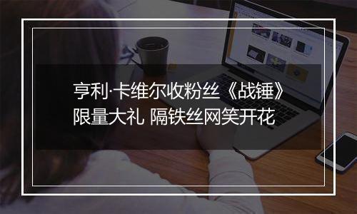 亨利·卡维尔收粉丝《战锤》限量大礼 隔铁丝网笑开花