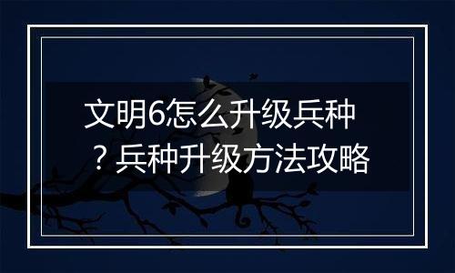 文明6怎么升级兵种？兵种升级方法攻略