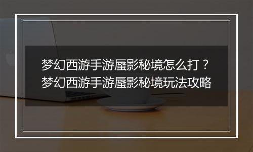 梦幻西游手游蜃影秘境怎么打？梦幻西游手游蜃影秘境玩法攻略