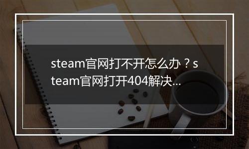 steam官网打不开怎么办？steam官网打开404解决办法