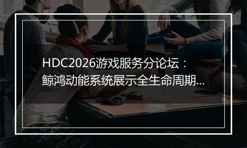 HDC2026游戏服务分论坛：鲸鸿动能系统展示全生命周期增长方案，助力开发者跑通“买变一体”正循环