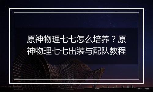 原神物理七七怎么培养？原神物理七七出装与配队教程