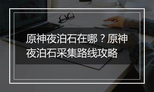 原神夜泊石在哪？原神夜泊石采集路线攻略