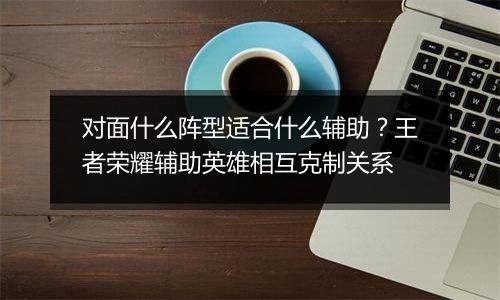 对面什么阵型适合什么辅助？王者荣耀辅助英雄相互克制关系
