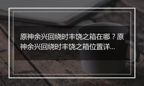 原神余兴回绕时丰饶之箱在哪？原神余兴回绕时丰饶之箱位置详细攻略