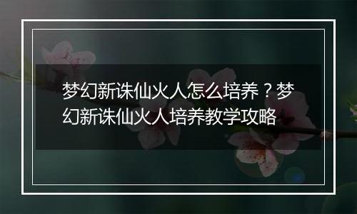 梦幻新诛仙火人怎么培养？梦幻新诛仙火人培养教学攻略