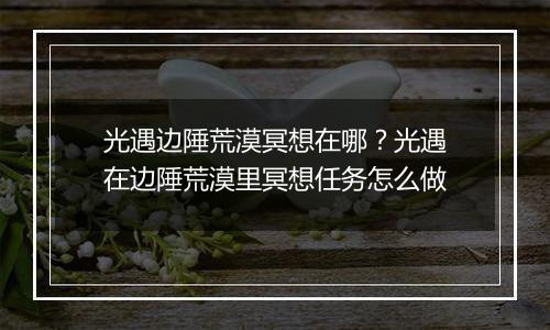 光遇边陲荒漠冥想在哪？光遇在边陲荒漠里冥想任务怎么做