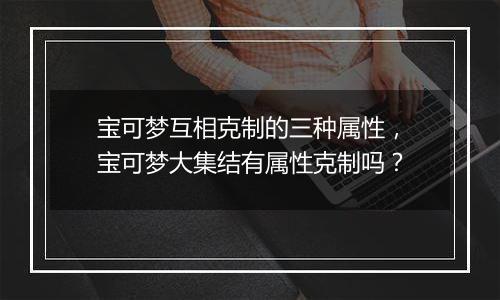 宝可梦互相克制的三种属性，宝可梦大集结有属性克制吗？