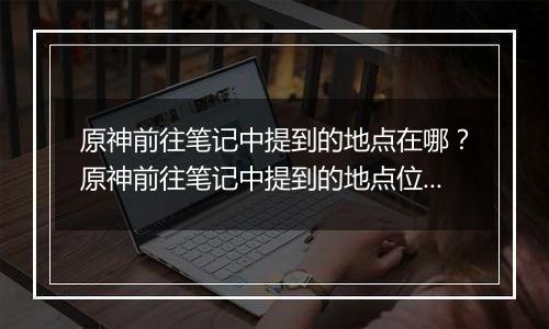 原神前往笔记中提到的地点在哪？原神前往笔记中提到的地点位置