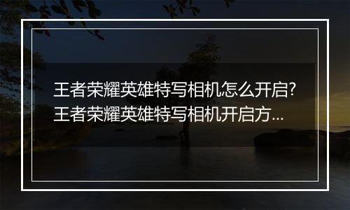 王者荣耀英雄特写相机怎么开启?王者荣耀英雄特写相机开启方法