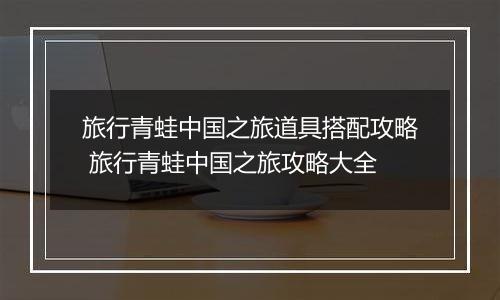 旅行青蛙中国之旅道具搭配攻略 旅行青蛙中国之旅攻略大全
