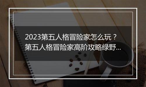 2023第五人格冒险家怎么玩？第五人格冒险家高阶攻略绿野仙踪