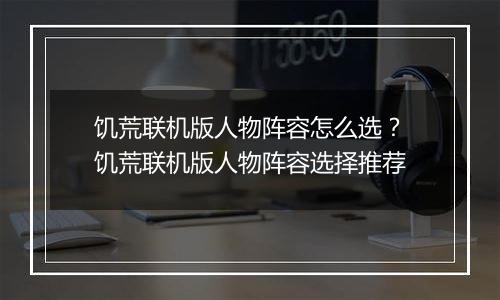 饥荒联机版人物阵容怎么选？饥荒联机版人物阵容选择推荐