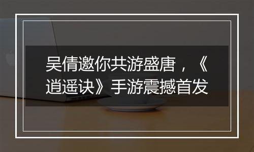 吴倩邀你共游盛唐，《逍遥诀》手游震撼首发