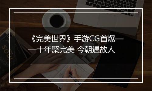 《完美世界》手游CG首爆——十年聚完美 今朝遇故人