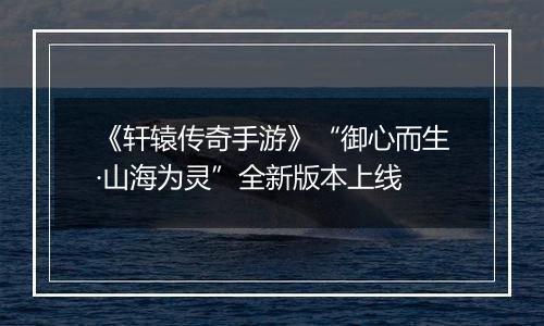 《轩辕传奇手游》“御心而生·山海为灵”全新版本上线