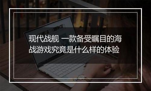 现代战舰 一款备受瞩目的海战游戏究竟是什么样的体验