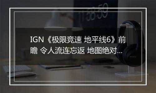 IGN《极限竞速 地平线6》前瞻 令人流连忘返 地图绝对杰作