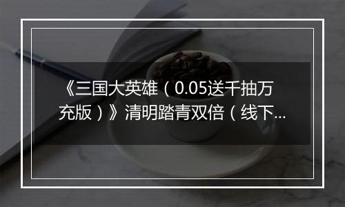 《三国大英雄（0.05送千抽万充版）》清明踏青双倍（线下申请）2026-04-04-2026-04-07