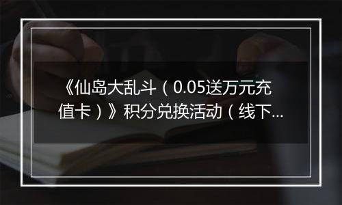 《仙岛大乱斗（0.05送万元充值卡）》积分兑换活动（线下申请）