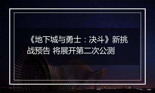 《地下城与勇士：决斗》新挑战预告 将展开第二次公测