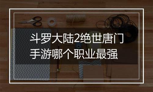斗罗大陆2绝世唐门手游哪个职业最强