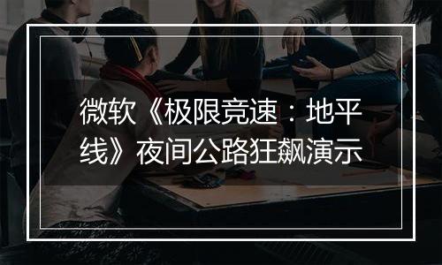 微软《极限竞速：地平线》夜间公路狂飙演示