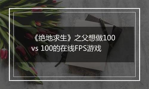 《绝地求生》之父想做100 vs 100的在线FPS游戏