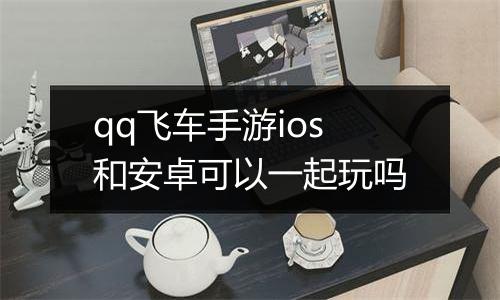 qq飞车手游ios和安卓可以一起玩吗