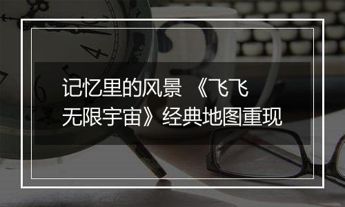 记忆里的风景 《飞飞 无限宇宙》经典地图重现