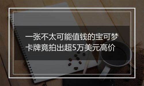 一张不太可能值钱的宝可梦卡牌竟拍出超5万美元高价