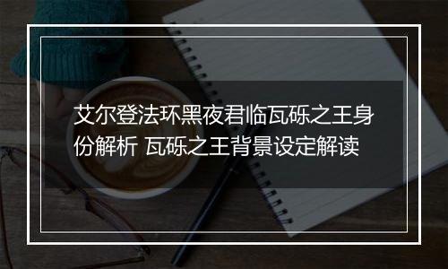 艾尔登法环黑夜君临瓦砾之王身份解析 瓦砾之王背景设定解读