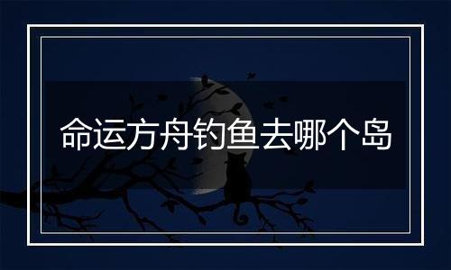 命运方舟钓鱼去哪个岛