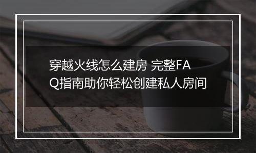 穿越火线怎么建房 完整FAQ指南助你轻松创建私人房间