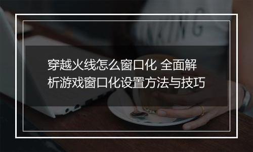 穿越火线怎么窗口化 全面解析游戏窗口化设置方法与技巧