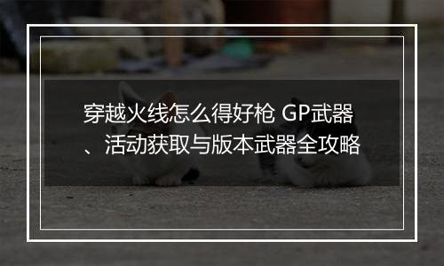 穿越火线怎么得好枪 GP武器、活动获取与版本武器全攻略