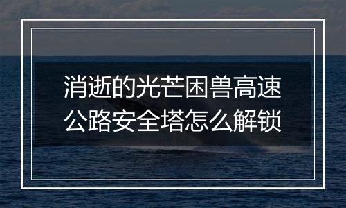 消逝的光芒困兽高速公路安全塔怎么解锁