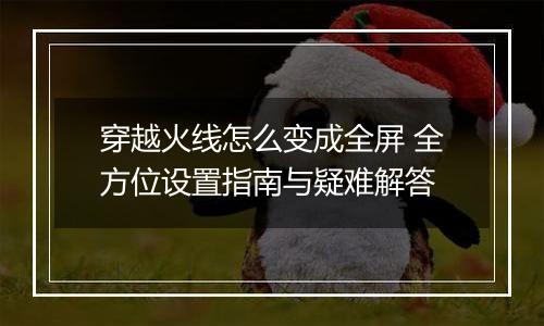 穿越火线怎么变成全屏 全方位设置指南与疑难解答